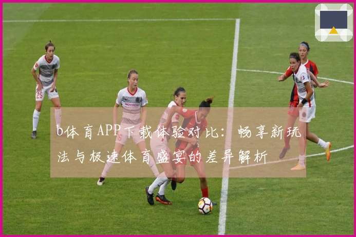 b体育APP下载体验对比：畅享新玩法与极速体育盛宴的差异解析