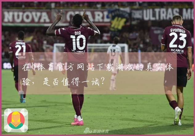 在b体育官方网站下载游戏的真实体验，是否值得一试？