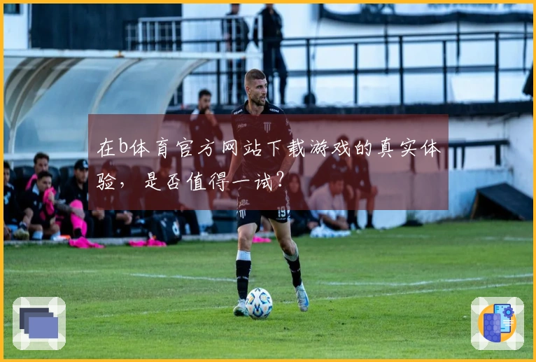 在b体育官方网站下载游戏的真实体验，是否值得一试？
